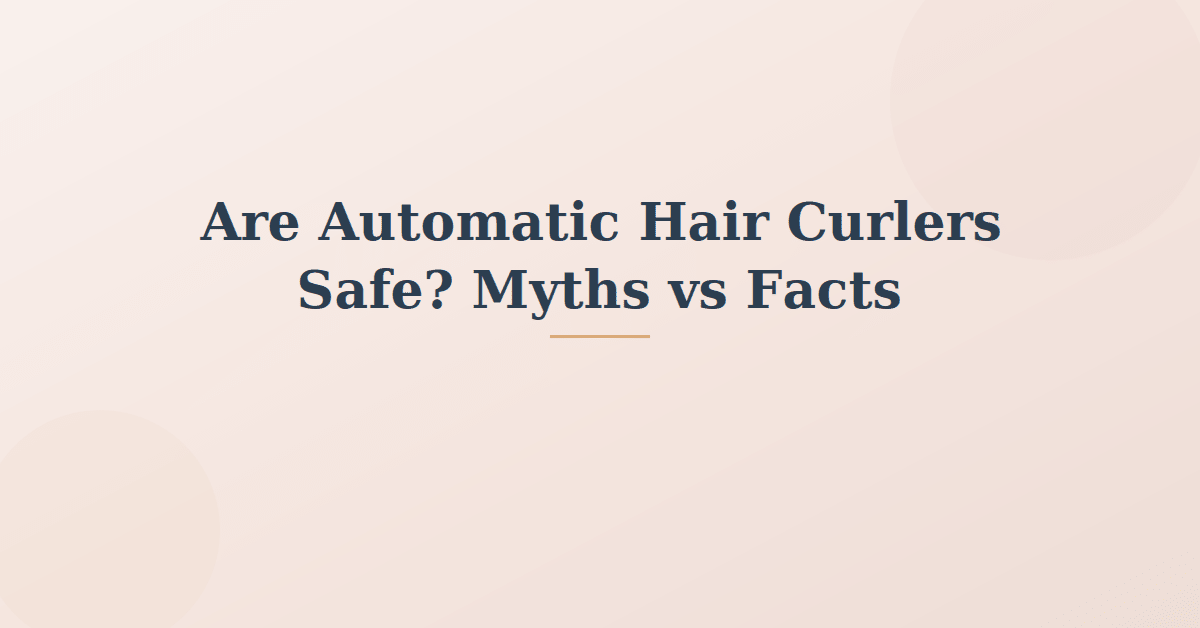 Are Automatic Hair Curlers Safe? 7 Myths vs Facts
